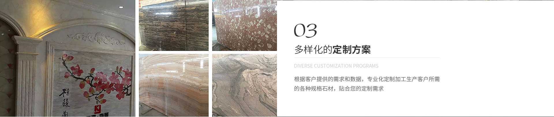 多樣化的定制方案,Diverse customization programs,根據(jù)客戶(hù)提供的需求和數(shù)據(jù)，專(zhuān)業(yè)化定制加工生產(chǎn)客戶(hù)所需
             的各種規(guī)格石材，貼合您的定制需求